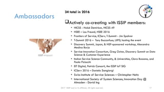 Ambassadors
34 total in 2016
Actively co-creating with ISSIP members:
• HICSS - Haluk Demirkan, HICSS 49
• HSEE – Lou Freund, HSEE 2016
• Frontiers of Service, ICServ, T-Summit - Jim Spohrer
• T-Summit 2016 – Tony Buccanfuso, UIPD, hosting the event
• Discovery Summit, Japan, & NSF-sponsored workshop, Alexandra
Medina Borja
• Service Innovation Consortium, Greg Oxton, Discovery Summit on Data
Science & Customer Experience
• Italian Service Science Community, & Universities, Clara Bassano, and
Paolo Piciocchi
• EIT Digital, Patrick Consorti, the ISSIP IoT SIG
• ICServ 2016 – Daniela Sangiorgi
• Swiss Institute of Service Sciences – Christopher Heitz
• International Society of System Sciences, Innovation Day @
Almaden - David Ing
17
2017 ISSIP and/or its affiliates. All rights reserved.
 