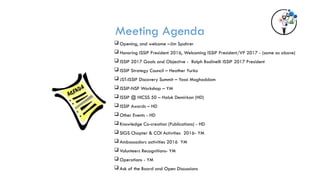 Meeting Agenda
 Opening, and welcome –Jim Spohrer
 Honoring ISSIP President 2016, Welcoming ISSIP President/VP 2017 - (same as above)
 ISSIP 2017 Goals and Objective - Ralph Badinelli ISSIP 2017 President
 ISSIP Strategy Council – Heather Yurko
 JST-ISSIP Discovery Summit – Yassi Moghaddam
 ISSIP-NSF Workshop – YM
 ISSIP @ HICSS 50 – Haluk Demirkan (HD)
 ISSIP Awards – HD
 Other Events - HD
 Knowledge Co-creation (Publications) - HD
 SIGS Chapter & COI Activities 2016- YM
 Ambassadors activities 2016 YM
 Volunteers Recognitions- YM
 Operations - YM
 Ask of the Board and Open Discussions
 