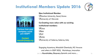 2017 ISSIP and/or its affiliates. All rights reserved.
Institutional Members Update 2016
New Institutional Member:
Gachon University, Seoul, Korea
University of Warwick
Co-Creating more value with our existing
institutional members:
Cisco
IBM
JST
SJSU
University of Salerno, Salerno, Italy
Engaging Accenture, Mitsubishi Chemicals, HP, Vmware
and others in ISSIP SIGS, Workshops, Innovation
Roundtables, Discovery Summits and more…
Curious how your
company could
join ISSIP?
Contact
execdir@issip.org
21
 
