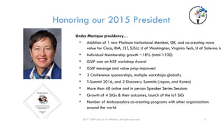 2017 ISSIP and/or its affiliates. All rights reserved. 3
Honoring our 2015 President
Under Monique presidency…
• Addition of 1 new Platinum Institutional Member, GE, and co-creating more
value for Cisco, IBM, JST, SJSU, U of Washington, Virginia Tech, U of Salerno. k
• Individual Membership growth ~18% (total 1100)
• ISSIP won an NSF workshop Award
• ISSIP message and value prop improved
• 3 Conference sponsorships, multiple workshops globally
• T-Summit 2016, and 2 Discovery Summits (Japan, and Korea)
• More than 40 online and in person Speaker Series Sessions
• Growth of 4 SIGs & their outcomes, launch of the IoT SIG
• Number of Ambassadors co-creating programs with other organizations
around the world
 