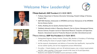 Welcome New Leadership!
Ralph Badinelli, ISSIP President (1/1-12/31 2017)
• Professor Department of Business Information Technology, Pamplin College of Business,
Virginia Tech
• ISSIP BOD Member, Ambassador to INFORMS and former Chairperson of the INFORMS
Service Science Section
• Author, Modeling Service Systems, Business Expert Press
• Published refereed articles in Operations Research, Service Science, Management Science,
Decision Sciences, European Journal of Operational Research, Computers and Operations
Research, International Journal of Production Research and other international journals
Rama Akkiraju, ISSIP Vice President (1/1-12/31 2017)
• Distinguished Engineer, Master Inventor, Watson, IBM, Member of Academy of Technology
at IBM, leading the mission of people insights at IBM’s Watson division
• led the research, development, and delivery of innovation that significantly improved the
service solution quality, and service engagement process effectiveness
• Co-author: 4 book chapters, and over 40 technical papers, over a dozen issued patents
and 20+ others pending. 3 best paper awards in the areas of AI and Operations
Research, and recipient of multiple awards and honors at IBM.
2017 ISSIP and/or its affiliates. All rights reserved.
 