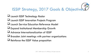 5
ISSIP Strategy, 2017 Goals & Objectives
 Launch ISSIP Technology Radar
 Launch ISSIP Innovation Projects Program
 Launch Service Education Reference Model
 Expand Institutional Membership Growth
 Advance Internationalization of ISSIP
 Broaden Joint meetings with partner organizations
 Reinforce the ISSIP Value proposition
2017 ISSIP and/or its affiliates. All rights reserved.
 