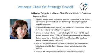 Welcome Chair Of Strategy Council!
Heather Yurko, Service Owner, Global Service Logistics + Operations
Systems at Cisco.
• Currently leads a global engineering team that is responsible for the design,
delivery and operations of software that manages the company’s global
service supply chain.
• Previously led other global teams in Cisco focused on Organizational Research
+ Development and Internal Talent Management.
• Winner of multiple industry awards, including the ERE Award (2010), Pega’s
Business Innovation Award (2014); NC Technology Associations' Tech Award -
Business Value: Use of Technology (2014); and Gartner’s BPM Excellence
Awards for North America (Dec 2014).
• Prior to Cisco, successfully built two start-up companies and contributed to
global enterprises like Dun + Bradstreet, Lucent Technologies, and Paine
Webber.
• Holds an MA in Organizational Psychology from Columbia University
 