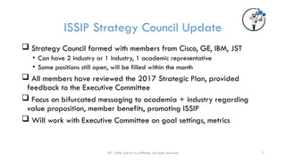 7
ISSIP Strategy Council Update
 Strategy Council formed with members from Cisco, GE, IBM, JST
• Can have 2 industry or 1 industry, 1 academic representative
• Some positions still open, will be filled within the month
 All members have reviewed the 2017 Strategic Plan, provided
feedback to the Executive Committee
 Focus on bifurcated messaging to academia + industry regarding
value proposition, member benefits, promoting ISSIP
 Will work with Executive Committee on goal settings, metrics
201 ISSIP and/or its affiliates. All rights reserved.
 