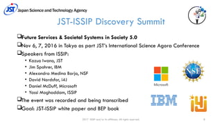 2017 ISSIP and/or its affiliates. All rights reserved. 8
JST-ISSIP Discovery Summit
Future Services & Societal Systems in Society 5.0
Nov 6, 7, 2016 in Tokyo as part JST’s International Science Agora Conference
Speakers from ISSIP:
• Kazuo Iwano, JST
• Jim Spohrer, IBM
• Alexandra Medina Borja, NSF
• David Nordsfor, i4J
• Daniel McDuff, Microsoft
• Yassi Moghaddam, ISSIP
The event was recorded and being transcribed
Goal: JST-ISSIP white paper and BEP book
 