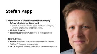 • Data Architect at unbelievable machine Company
• Software Engineering Background
• Jack of all Trades who also dives into Business topics,
Systems Engineering and Data Science.
• Big Data since 2011
• Cross-Industry: From Automotive to Transportation
• Other Activities
• Trainer: Hortonworks Apache Hadoop Certified Trainer
• Author: Articles and book projects
• Lector: Big Data at FH Technikum and FH Wiener Neustadt
Stefan Papp
 