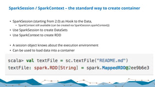 SparkSession / SparkContext – the standard way to create container
• SparkSession (starting from 2.0) as Hook to the Data,
• SparkContext still available (can be created via SparkSession.sparkContext())
• Use SparkSession to create DataSets
• Use SparkContext to create RDD
• A session object knows about the execution environment
• Can be used to load data into a container
 