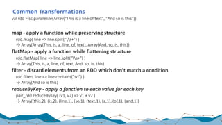 Common Transformations
val	rdd	=	sc.parallelize(Array("This	is	a	line	of	text",	"And	so	is	this"))
map	- apply	a	function	while	preserving	structure
rdd.map(	line	=>	line.split("s+")	)	
→	Array(Array(This,	is,	a,	line,	of,	text),	Array(And,	so,	is,	this))
flatMap	- apply	a	function	while	flattening	structure
rdd.flatMap(	line	=>	line.split("s+")	)	
→	Array(This,	is,	a,	line,	of,	text,	And,	so,	is,	this)	
filter	- discard	elements	from	an	RDD	which	don’t	match	a	condition
rdd.filter(	line	=>	line.contains("so")	)	
→	Array(And	so	is	this)
reduceByKey - apply a	function to each value for each key
pair_rdd.reduceByKey(	(v1,	v2)	=>	v1	+	v2	)	
→	Array((this,2),	(is,2),	(line,1),	(so,1),	(text,1),	(a,1),	(of,1),	(and,1))
 