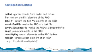 Common Spark Actions
collect	- gather	results	from	nodes	and	return
first	- return	the	first	element	of	the	RDD
take(N)	- return	the	first	N elements	of	the	RDD
saveAsTextFile	- write	the	RDD	as	a	text	file
saveAsSequenceFile	- write	the	RDD	as	a	SequenceFile
count	- count	elements	in	the	RDD
countByKey	- count	elements	in	the	RDD	by	key
foreach	- process	each	element	of	an	RDD	
(e.g.,	rdd.collect.foreach(println)	)
 