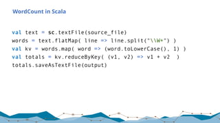 WordCount in Scala
val text = sc.textFile(source_file)
words = text.flatMap( line => line.split("W+") )
val kv = words.map( word => (word.toLowerCase(), 1) )
val totals = kv.reduceByKey( (v1, v2) => v1 + v2 )
totals.saveAsTextFile(output)
 