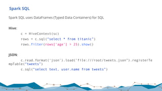 Spark SQL
Spark SQL uses DataFrames (Typed Data Containers) for SQL
Hive:
c = HiveContext(sc)
rows = c.sql(“select * from titanic”)
rows.filter(rows[‘age’] > 25).show()
JSON:
c.read.format(‘json’).load(’file:///root/tweets.json”).registerTe
mpTable(“tweets”)
c.sql(“select text, user.name from tweets”)
39
28.01.17
 