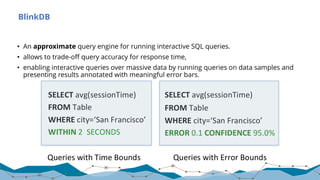 BlinkDB
• An approximate query engine for running interactive SQL queries.
• allows to trade-off query accuracy for response time,
• enabling interactive queries over massive data by running queries on data samples and
presenting results annotated with meaningful error bars.
 
