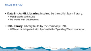 MLLIb and H2O
• DataBricks-ML Libraries: inspired by the sci-kit learn library.
• MLLIB works with RDDs
• ML works with DataFrames
• H2O- library: Library build by the company H2O.
• H2O can be integrated with Spark with the 'Sparkling Water' connector.
 