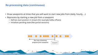 Re-processing data (continuous)
• Draw savepoints at times that you will want to start new jobs from (daily, hourly, …)
• Reprocess by starting a new job from a savepoint
• Defines start position in stream (for example Kafka offsets)
• Initializes pending state (like partial sessions)
64
Savepoint
Run	new	streaming
program	from	savepoint
 