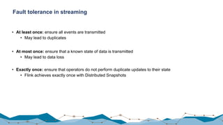 Fault tolerance in streaming
• At least once: ensure all events are transmitted
• May lead to duplicates
• At most once: ensure that a known state of data is transmitted
• May lead to data loss
• Exactly once: ensure that operators do not perform duplicate updates to their state
• Flink achieves exactly once with Distributed Snapshots
 