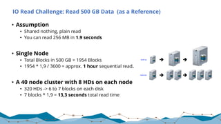 IO Read Challenge: Read 500 GB Data (as a Reference)
• Assumption
• Shared nothing, plain read
• You can read 256 MB in 1.9 seconds
• Single Node
• Total Blocks in 500 GB = 1954 Blocks
• 1954 * 1,9 / 3600 = approx. 1 hour sequential read.
• A 40 node cluster with 8 HDs on each node
• 320 HDs -> 6 to 7 blocks on each disk
• 7 blocks * 1,9 = 13,3 seconds total read time
 