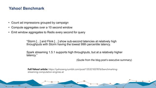 Yahoo! Benchmark
• Count ad impressions grouped by campaign
• Compute aggregates over a 10 second window
• Emit window aggregates to Redis every second for query
70
Full Yahoo! article: https://yahooeng.tumblr.com/post/135321837876/benchmarking-
streaming-computation-engines-at
“Storm […] and Flink […] show sub-second latencies at relatively high
throughputs with Storm having the lowest 99th percentile latency.
Spark streaming 1.5.1 supports high throughputs, but at a relatively higher
latency.”
(Quote from the blog post’s executive summary)
 
