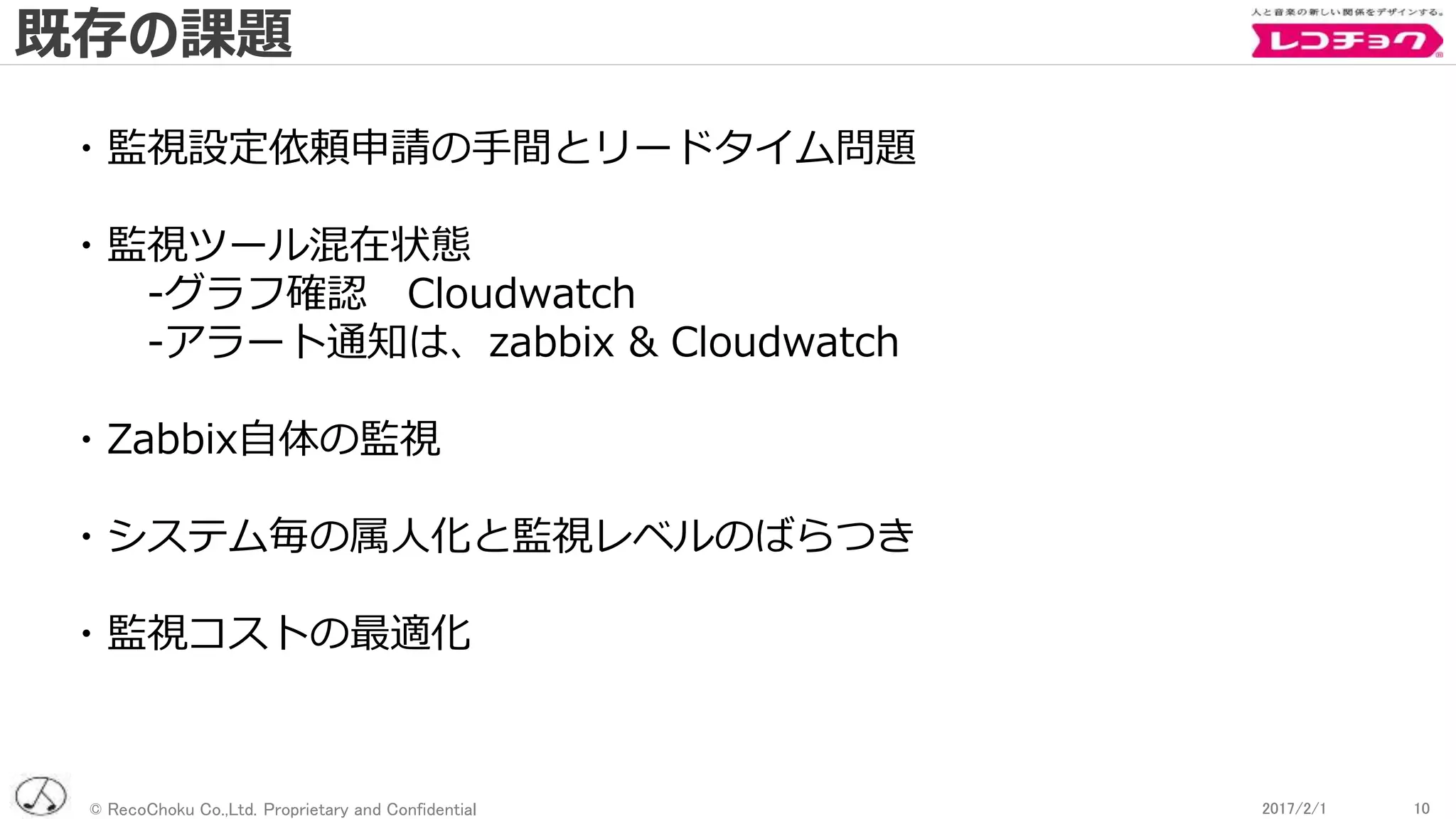 © RecoChoku Co.,Ltd. Proprietary and Confidential 102017/2/1 102017/2/1
・監視設定依頼申請の手間とリードタイム問題
・監視ツール混在状態
-グラフ確認 Cloudwatch
-アラート通知は、zabbix & Cloudwatch
・Zabbix自体の監視
・システム毎の属人化と監視レベルのばらつき
・監視コストの最適化
既存の課題
 