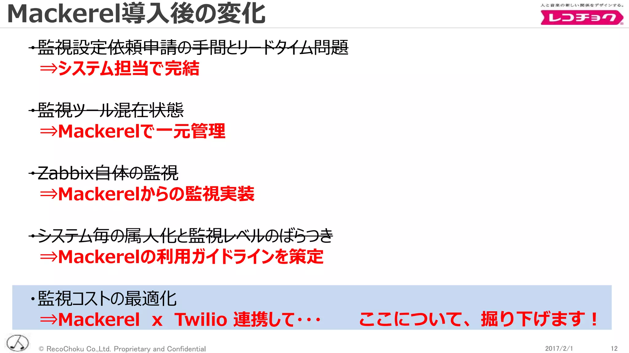 © RecoChoku Co.,Ltd. Proprietary and Confidential 122017/2/1 122017/2/1
・監視設定依頼申請の手間とリードタイム問題
⇒システム担当で完結
・監視ツール混在状態
⇒Mackerelで一元管理
・Zabbix自体の監視
⇒Mackerelからの監視実装
・システム毎の属人化と監視レベルのばらつき
⇒Mackerelの利用ガイドラインを策定
・監視コストの最適化
⇒Mackerel x Twilio 連携して・・・ ここについて、掘り下げます！
Mackerel導入後の変化
 