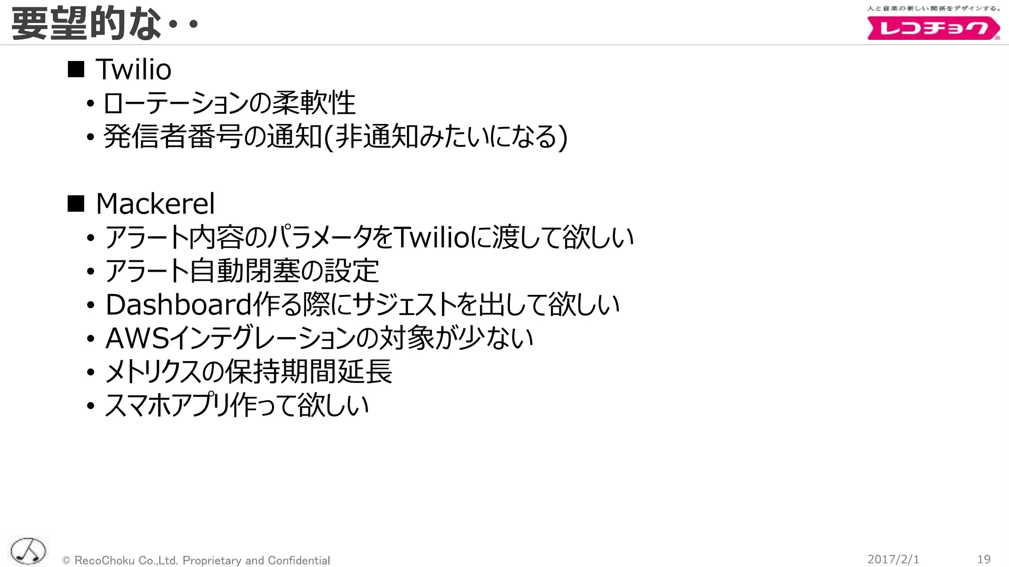 © RecoChoku Co.,Ltd. Proprietary and Confidential
要望的な・・
192017/2/1
 Twilio
• ローテーションの柔軟性
• 発信者番号の通知(非通知みたいになる)
 Mackerel
• アラート内容のパラメータをTwilioに渡して欲しい
• アラート自動閉塞の設定
• Dashboard作る際にサジェストを出して欲しい
• AWSインテグレーションの対象が少ない
• メトリクスの保持期間延長
• スマホアプリ作って欲しい
 