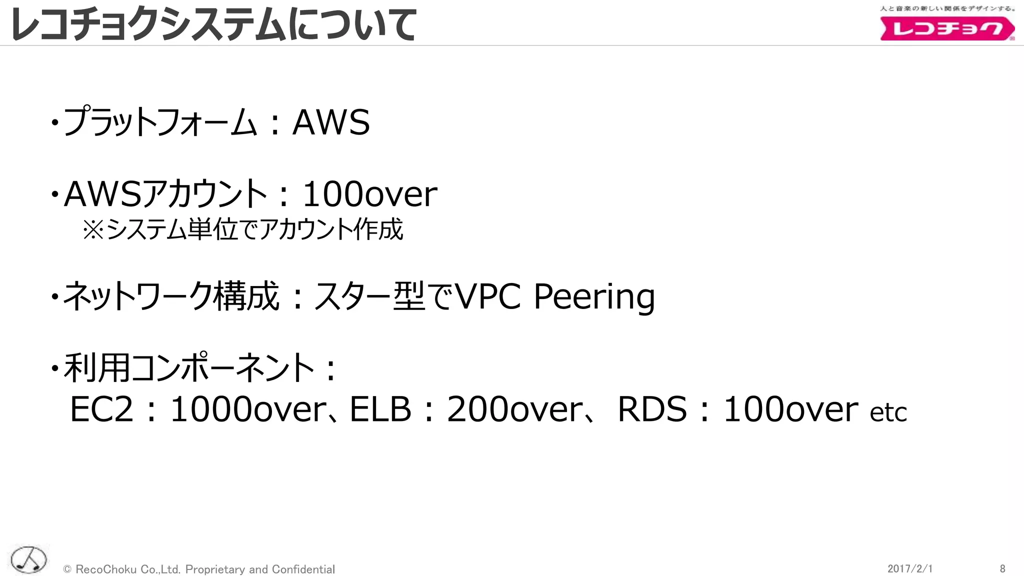 © RecoChoku Co.,Ltd. Proprietary and Confidential 82017/2/1 82017/2/1
・プラットフォーム：AWS
・AWSアカウント：100over
※システム単位でアカウント作成
・ネットワーク構成：スター型でVPC Peering
・利用コンポーネント：
EC2：1000over、ELB：200over、 RDS：100over etc
レコチョクシステムについて
 