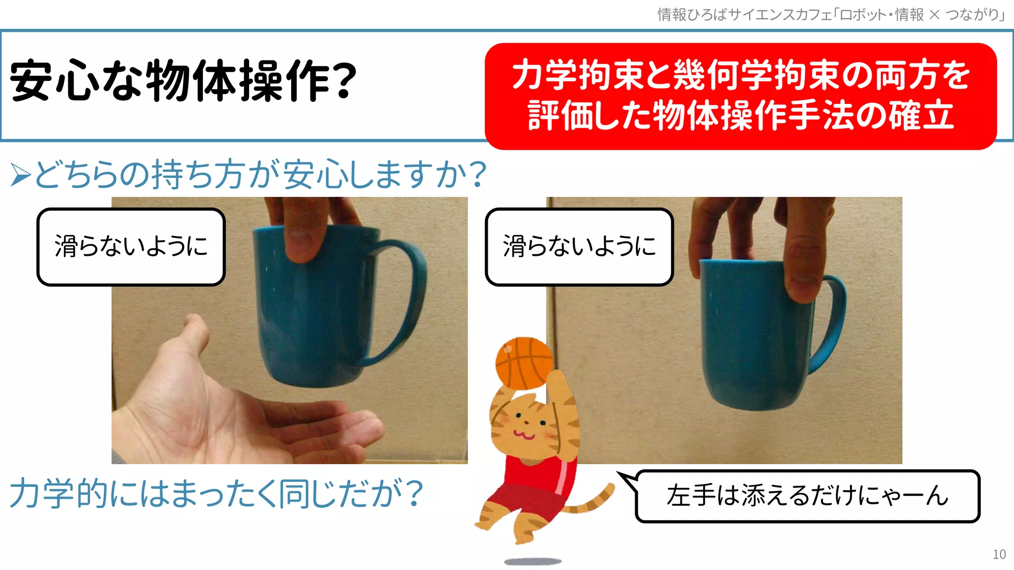 安心な物体操作？
どちらの持ち方が安心しますか？
力学的にはまったく同じだが？
情報ひろばサイエンスカフェ「ロボット・情報 つながり」×
10
滑らないように 滑らないように
左手は添えるだけにゃーん
力学拘束と幾何学拘束の両方を
評価した物体操作手法の確立
 