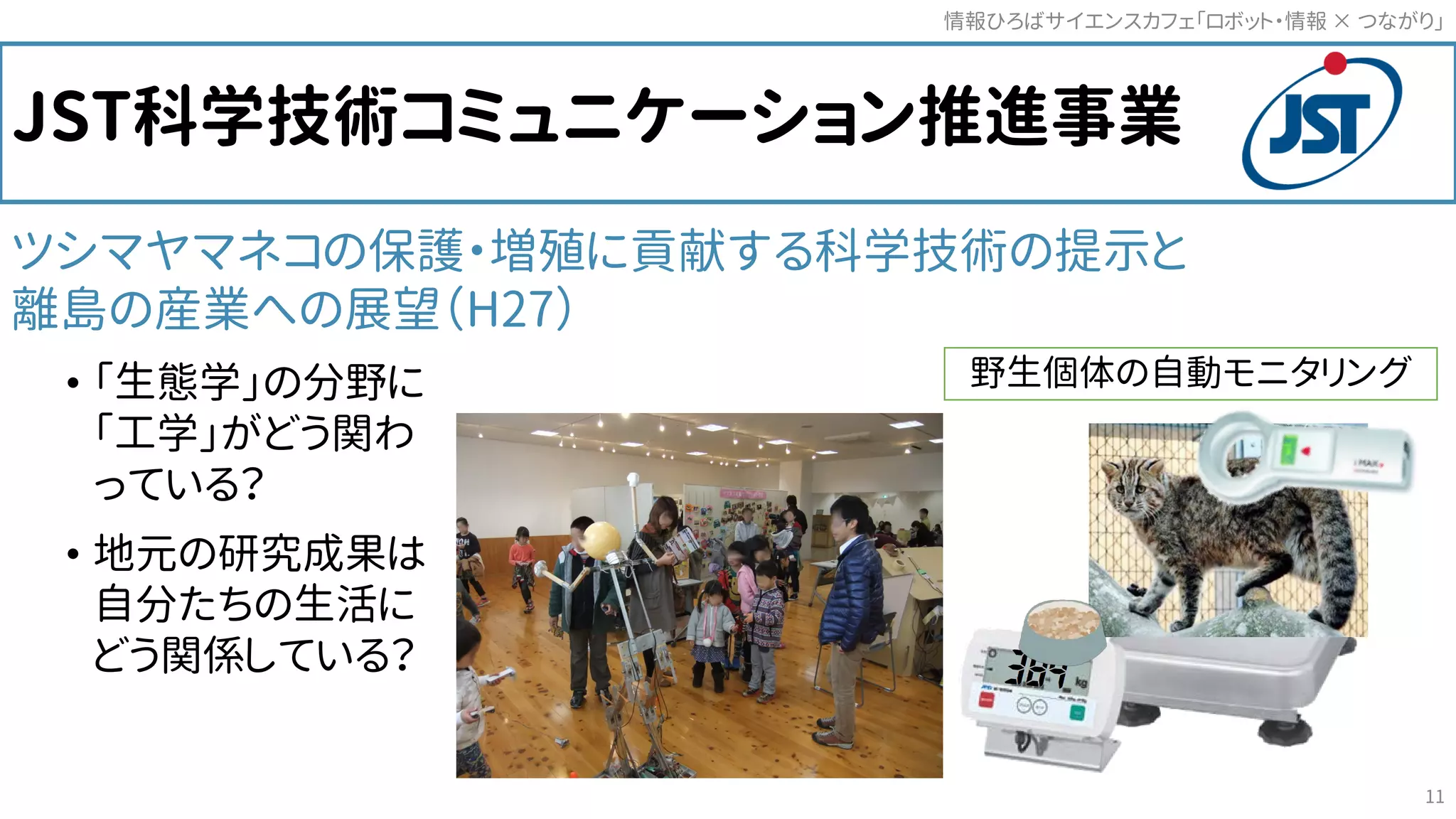 JST科学技術コミュニケーション推進事業
ツシマヤマネコの保護・増殖に貢献する科学技術の提示と
離島の産業への展望（H27）
• 「生態学」の分野に
「工学」がどう関わ
っている？
• 地元の研究成果は
自分たちの生活に
どう関係している？
野生個体の自動モニタリング
情報ひろばサイエンスカフェ「ロボット・情報 つながり」×
11
 