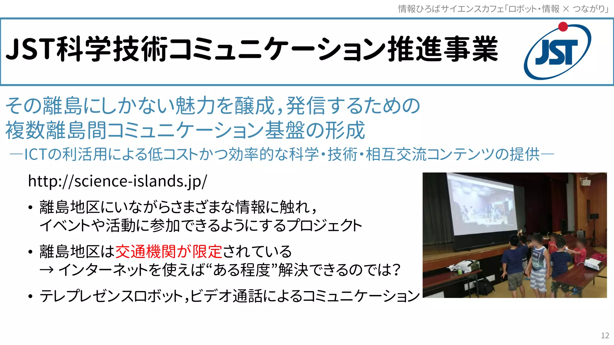 JST科学技術コミュニケーション推進事業
その離島にしかない魅力を醸成，発信するための
複数離島間コミュニケーション基盤の形成
―ICTの利活用による低コストかつ効率的な科学・技術・相互交流コンテンツの提供―
http://science-islands.jp/
• 離島地区にいながらさまざまな情報に触れ，
イベントや活動に参加できるようにするプロジェクト
• 離島地区は交通機関が限定されている
→ インターネットを使えば“ある程度”解決できるのでは？
• テレプレゼンスロボット，ビデオ通話によるコミュニケーション
情報ひろばサイエンスカフェ「ロボット・情報 つながり」×
12
 