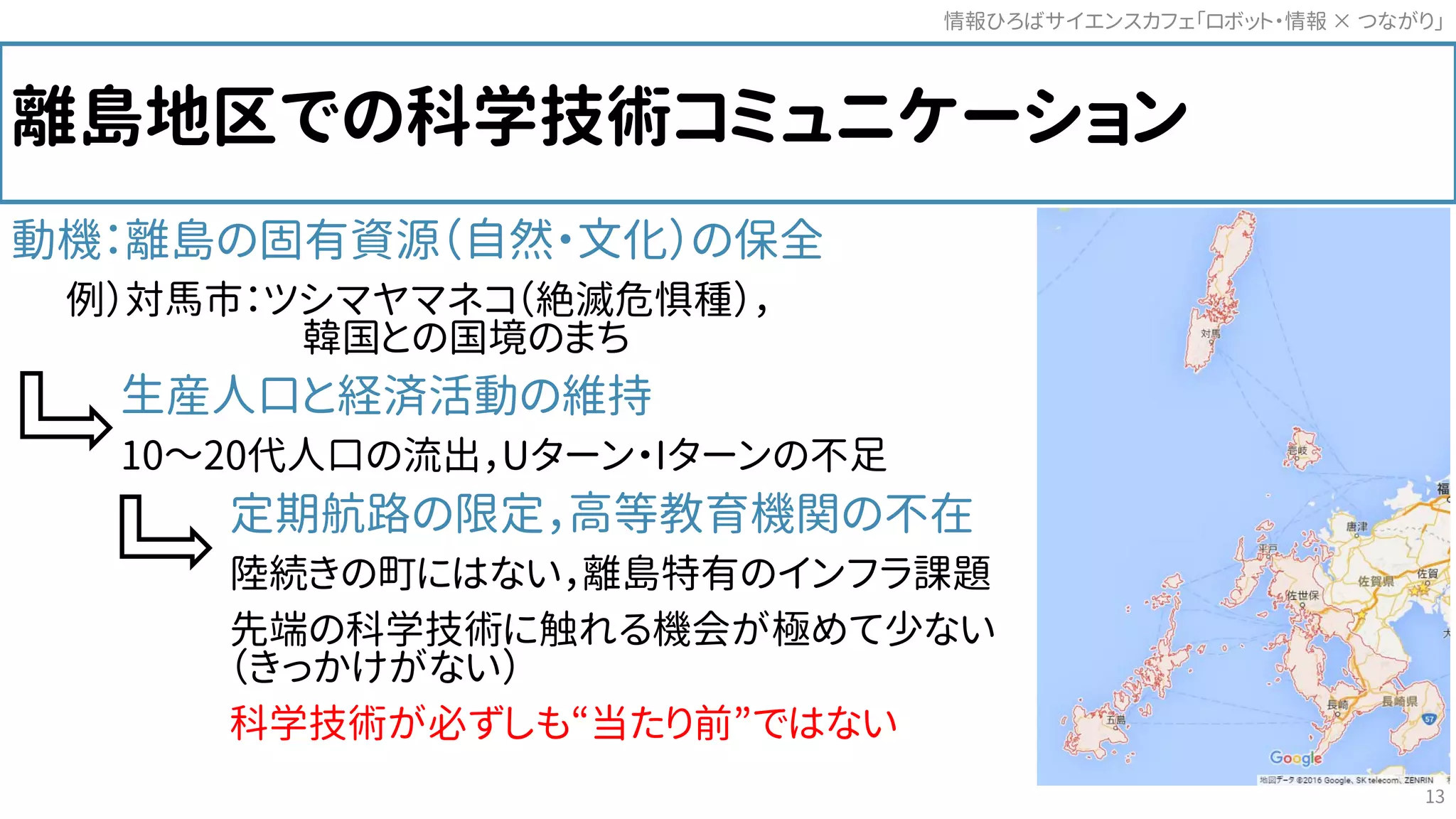 離島地区での科学技術コミュニケーション
動機：離島の固有資源（自然・文化）の保全
例）対馬市：ツシマヤマネコ（絶滅危惧種），
韓国との国境のまち
生産人口と経済活動の維持
10～20代人口の流出，Uターン・Iターンの不足
定期航路の限定，高等教育機関の不在
陸続きの町にはない，離島特有のインフラ課題
先端の科学技術に触れる機会が極めて少ない
（きっかけがない）
科学技術が必ずしも“当たり前”ではない
情報ひろばサイエンスカフェ「ロボット・情報 つながり」×
13
 