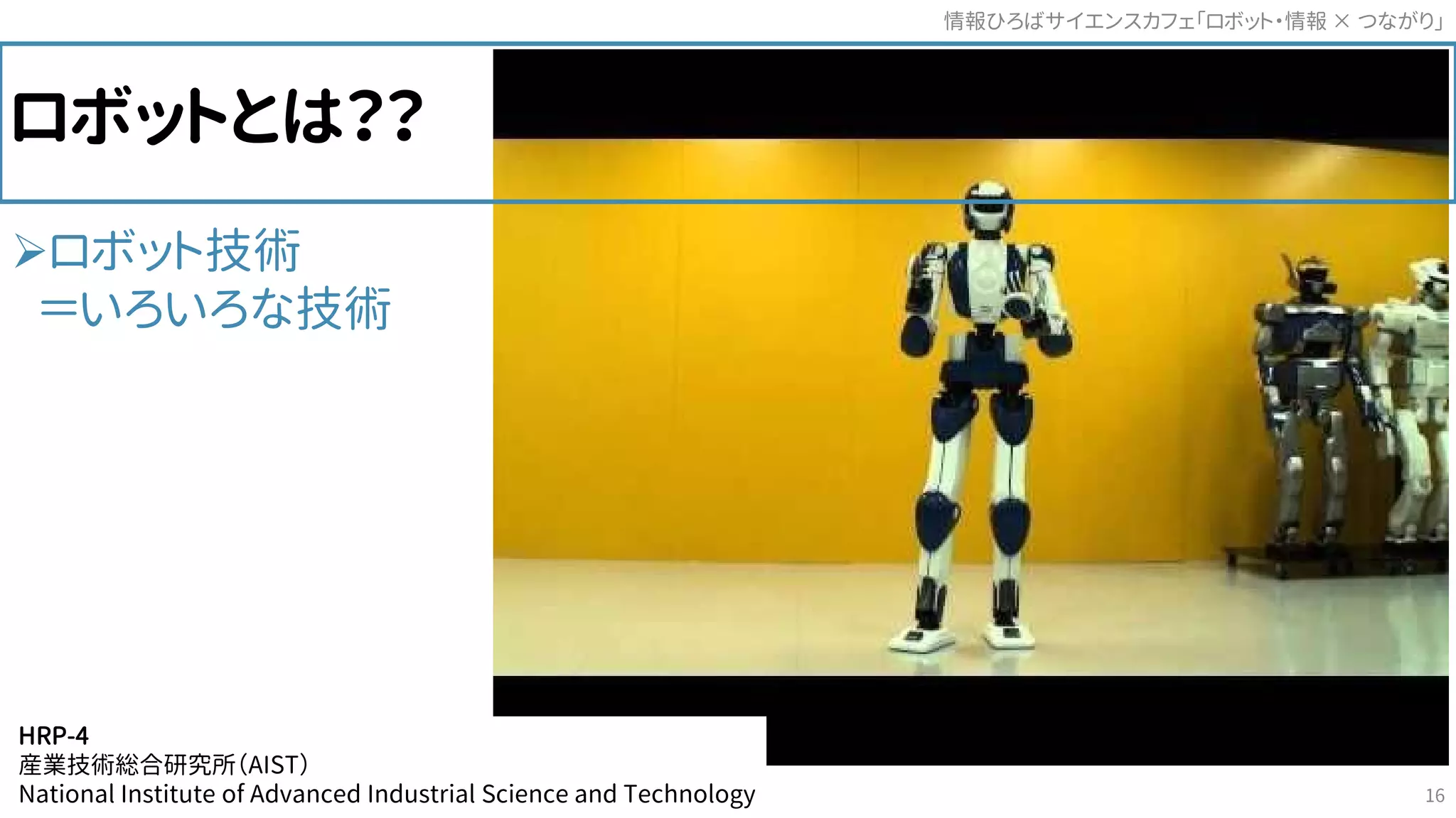 ロボット技術
＝いろいろな技術
ロボットとは？？
HRP-4
産業技術総合研究所（AIST）
National Institute of Advanced Industrial Science and Technology
情報ひろばサイエンスカフェ「ロボット・情報 つながり」×
16
 