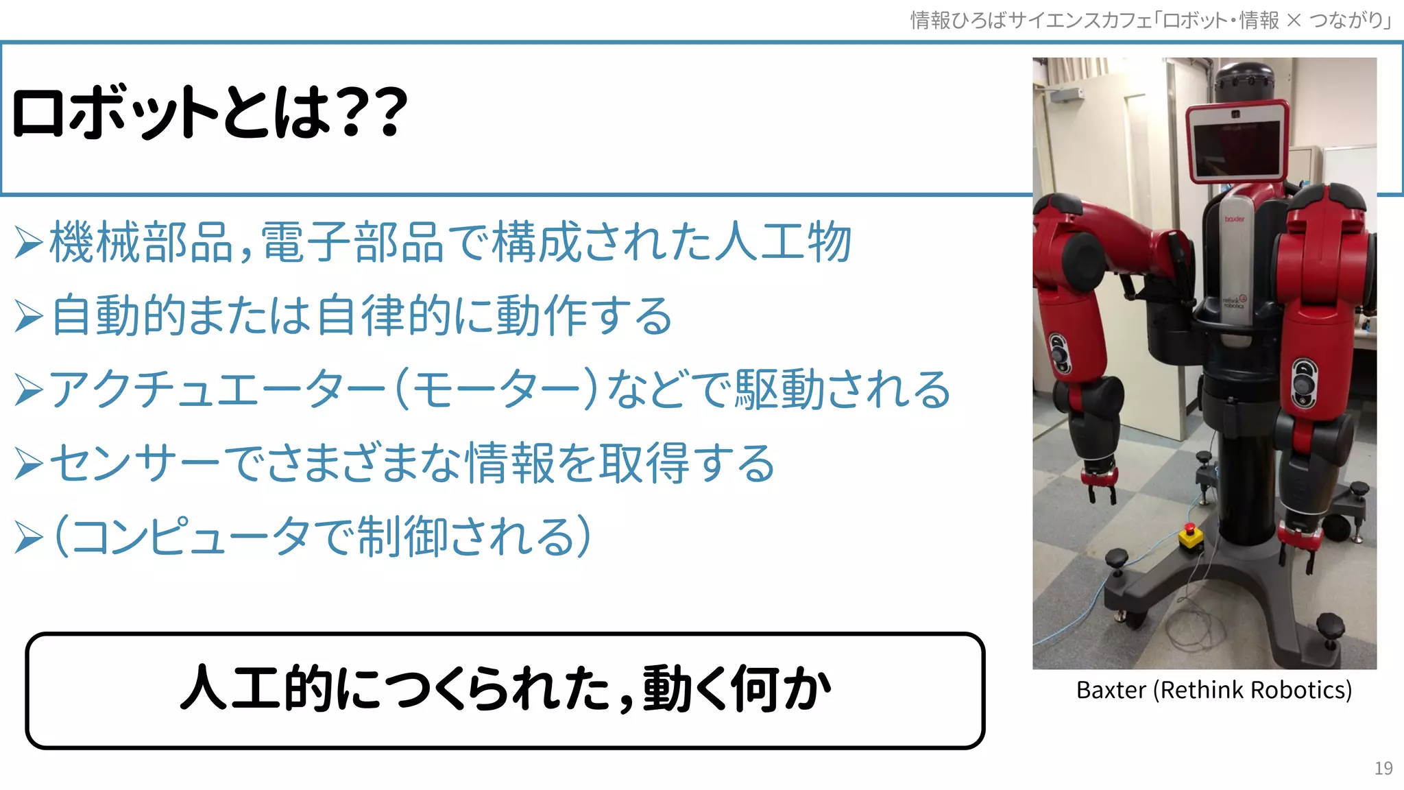 ロボットとは？？
機械部品，電子部品で構成された人工物
自動的または自律的に動作する
アクチュエーター（モーター）などで駆動される
センサーでさまざまな情報を取得する
（コンピュータで制御される）
情報ひろばサイエンスカフェ「ロボット・情報 つながり」×
19
人工的につくられた，動く何か Baxter (Rethink Robotics)
 