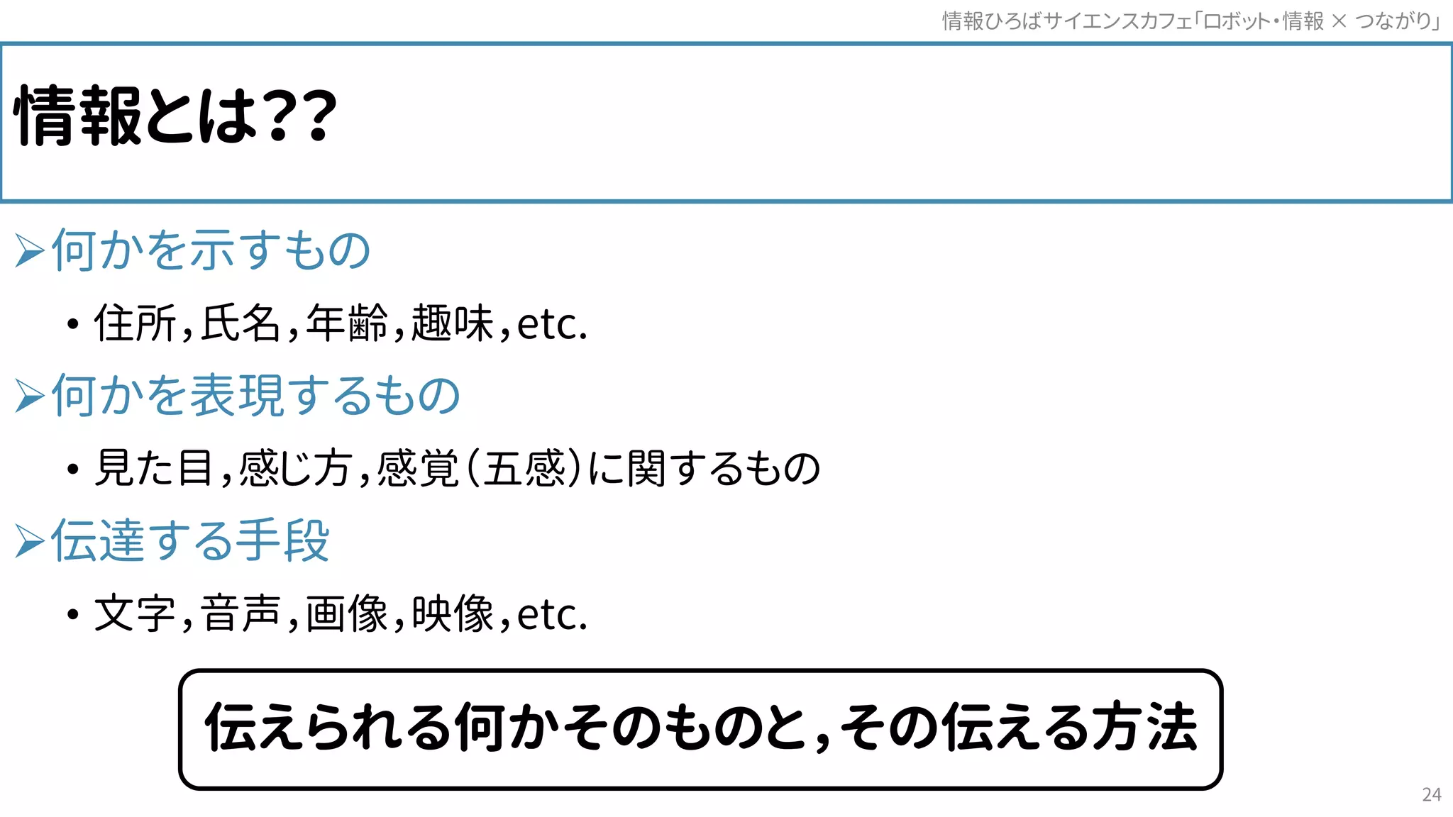 情報とは？？
何かを示すもの
• 住所，氏名，年齢，趣味，etc.
何かを表現するもの
• 見た目，感じ方，感覚（五感）に関するもの
伝達する手段
• 文字，音声，画像，映像，etc.
情報ひろばサイエンスカフェ「ロボット・情報 つながり」×
24
伝えられる何かそのものと，その伝える方法
 