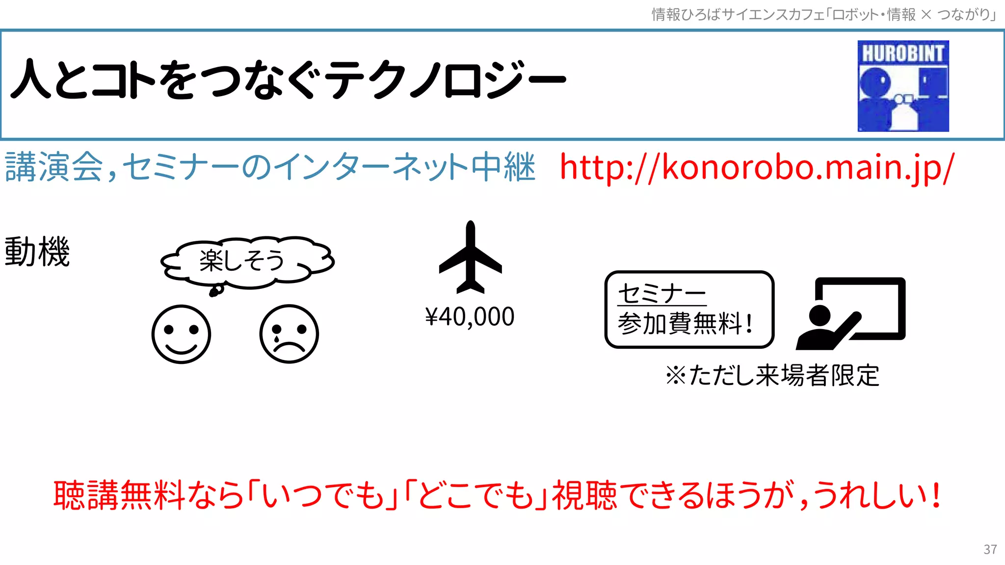 人とコトをつなぐテクノロジー
講演会，セミナーのインターネット中継 http://konorobo.main.jp/
動機
聴講無料なら「いつでも」「どこでも」視聴できるほうが，うれしい！
情報ひろばサイエンスカフェ「ロボット・情報 つながり」×
37
¥40,000
セミナー
参加費無料！
※ただし来場者限定
楽しそう
 
