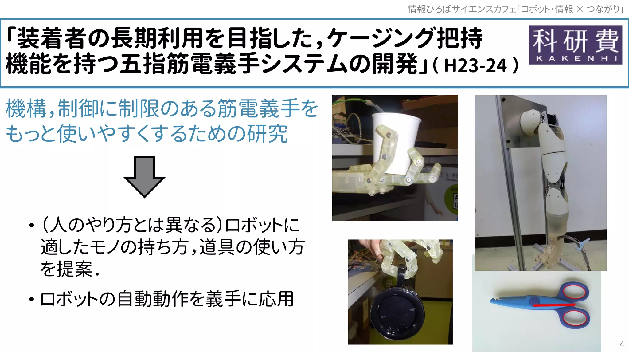 「装着者の長期利用を目指した，ケージング把持
機能を持つ五指筋電義手システムの開発」（ H23-24 ）
機構，制御に制限のある筋電義手を
もっと使いやすくするための研究
• （人のやり方とは異なる）ロボットに
適したモノの持ち方，道具の使い方
を提案．
• ロボットの自動動作を義手に応用
情報ひろばサイエンスカフェ「ロボット・情報 つながり」×
4
 