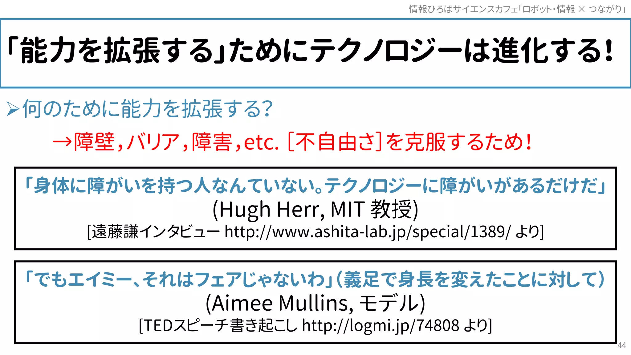 「能力を拡張する」ためにテクノロジーは進化する！
何のために能力を拡張する？
→障壁，バリア，障害，etc. ［不自由さ］を克服するため！
情報ひろばサイエンスカフェ「ロボット・情報 つながり」×
44
「身体に障がいを持つ人なんていない。テクノロジーに障がいがあるだけだ」
(Hugh Herr, MIT 教授)
[遠藤謙インタビュー http://www.ashita-lab.jp/special/1389/ より]
「でもエイミー、それはフェアじゃないわ」（義足で身長を変えたことに対して）
(Aimee Mullins, モデル)
[TEDスピーチ書き起こし http://logmi.jp/74808 より]
 