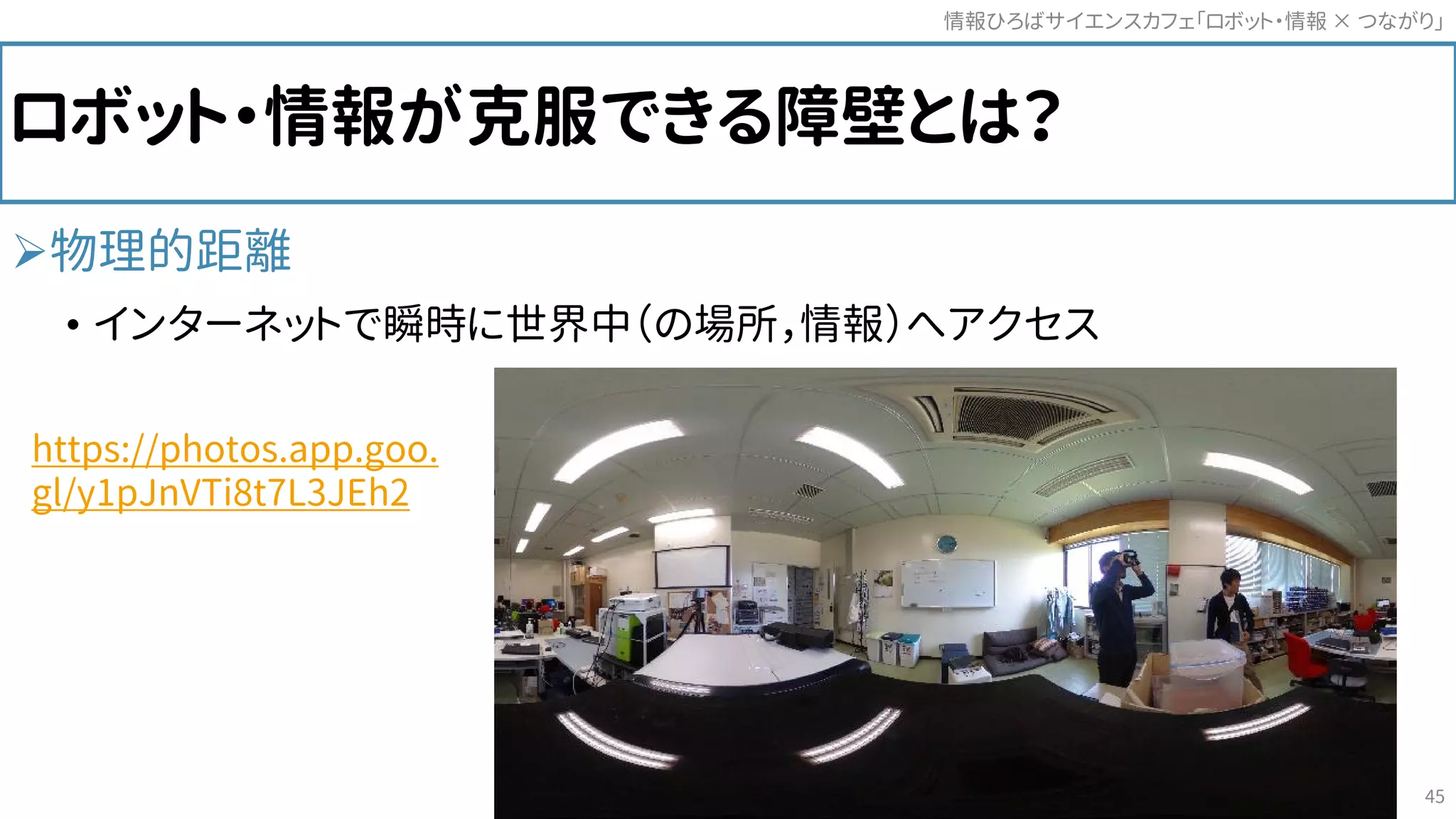 ロボット・情報が克服できる障壁とは？
物理的距離
• インターネットで瞬時に世界中（の場所，情報）へアクセス
情報ひろばサイエンスカフェ「ロボット・情報 つながり」×
45
https://photos.app.goo.
gl/y1pJnVTi8t7L3JEh2
 