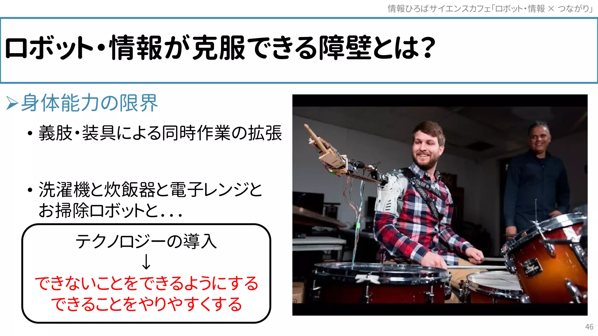 ロボット・情報が克服できる障壁とは？
身体能力の限界
• 義肢・装具による同時作業の拡張
• 洗濯機と炊飯器と電子レンジと
お掃除ロボットと．．．
情報ひろばサイエンスカフェ「ロボット・情報 つながり」×
46
テクノロジーの導入
↓
できないことをできるようにする
できることをやりやすくする
 