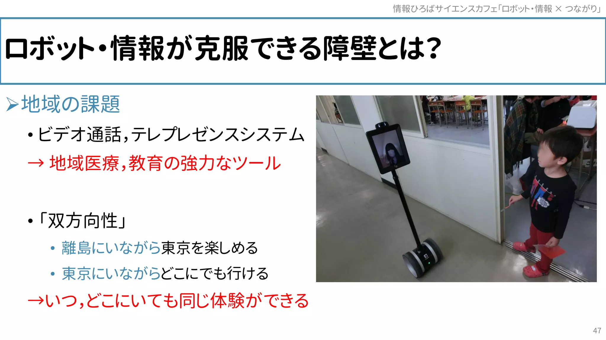 ロボット・情報が克服できる障壁とは？
地域の課題
• ビデオ通話，テレプレゼンスシステム
→ 地域医療，教育の強力なツール
• 「双方向性」
• 離島にいながら東京を楽しめる
• 東京にいながらどこにでも行ける
→いつ，どこにいても同じ体験ができる
情報ひろばサイエンスカフェ「ロボット・情報 つながり」×
47
 