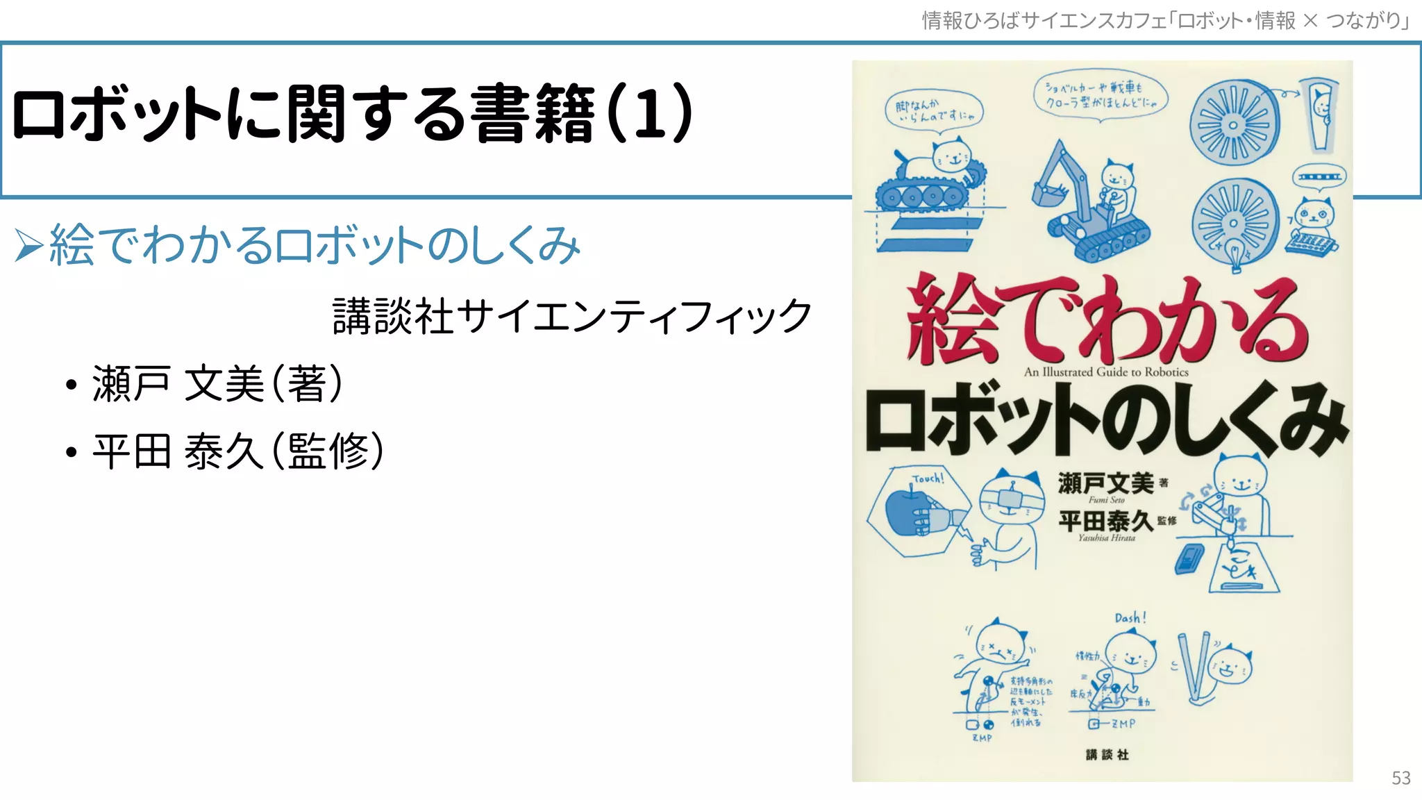 ロボットに関する書籍（1）
絵でわかるロボットのしくみ
講談社サイエンティフィック
• 瀬戸 文美（著）
• 平田 泰久（監修）
情報ひろばサイエンスカフェ「ロボット・情報 つながり」×
53
 