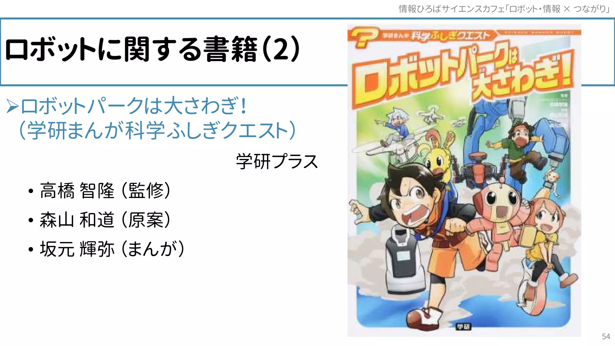 ロボットに関する書籍（2）
ロボットパークは大さわぎ！
（学研まんが科学ふしぎクエスト）
学研プラス
• 高橋 智隆 （監修）
• 森山 和道 （原案）
• 坂元 輝弥 （まんが）
情報ひろばサイエンスカフェ「ロボット・情報 つながり」×
54
 