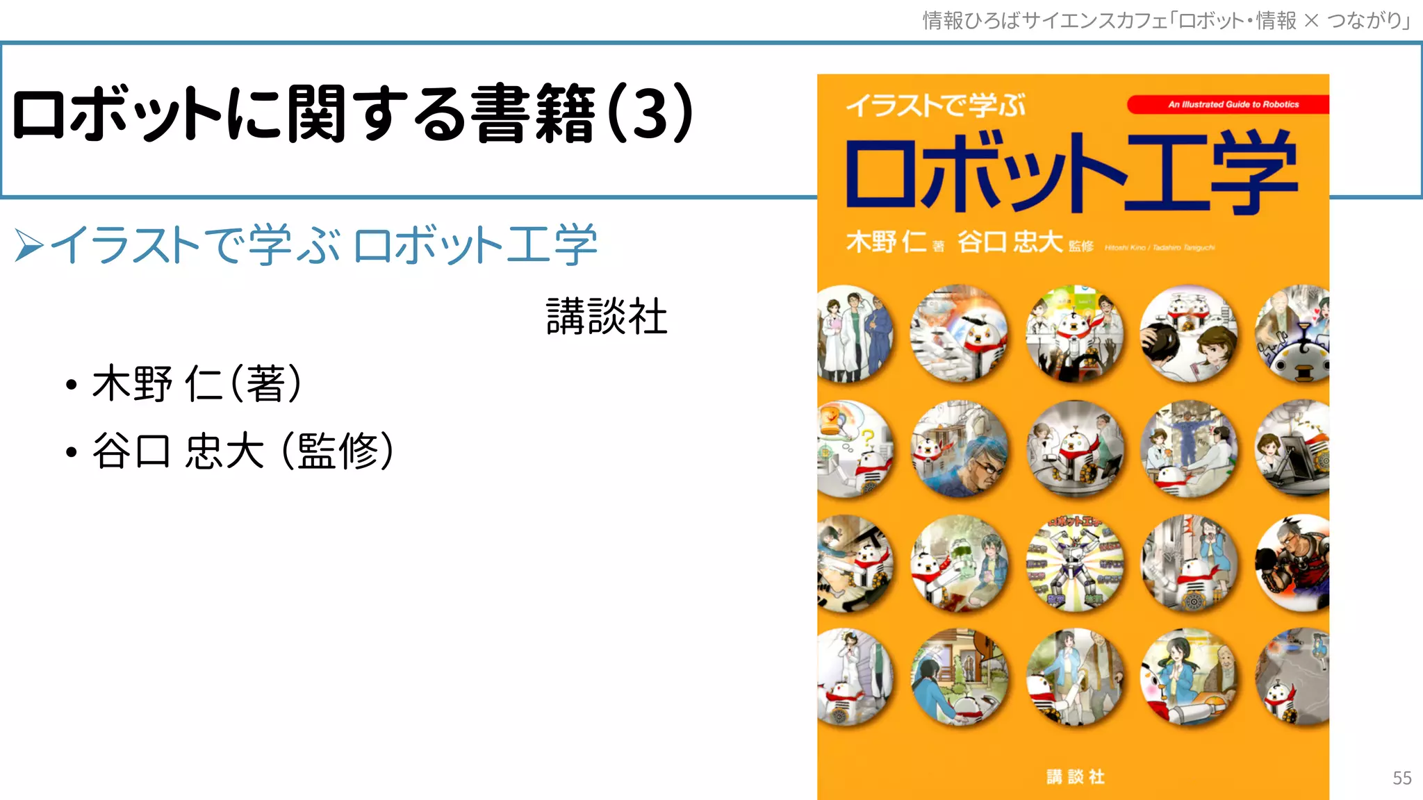 ロボットに関する書籍（3）
イラストで学ぶ ロボット工学
講談社
• 木野 仁（著）
• 谷口 忠大 （監修）
情報ひろばサイエンスカフェ「ロボット・情報 つながり」×
55
 