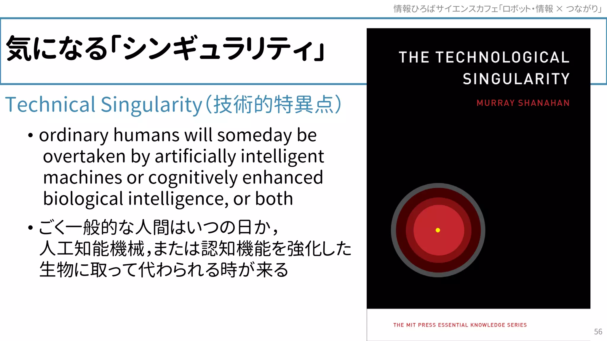 気になる「シンギュラリティ」
Technical Singularity（技術的特異点）
• ordinary humans will someday be
overtaken by artificially intelligent
machines or cognitively enhanced
biological intelligence, or both
• ごく一般的な人間はいつの日か，
人工知能機械，または認知機能を強化した
生物に取って代わられる時が来る
情報ひろばサイエンスカフェ「ロボット・情報 つながり」×
56
 