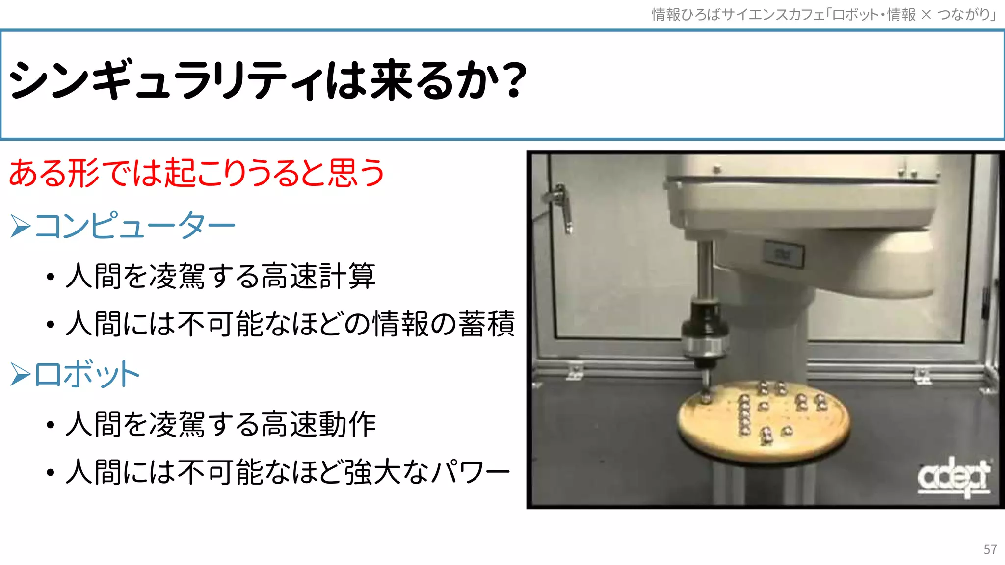 シンギュラリティは来るか？
ある形では起こりうると思う
コンピューター
• 人間を凌駕する高速計算
• 人間には不可能なほどの情報の蓄積
ロボット
• 人間を凌駕する高速動作
• 人間には不可能なほど強大なパワー
情報ひろばサイエンスカフェ「ロボット・情報 つながり」×
57
 