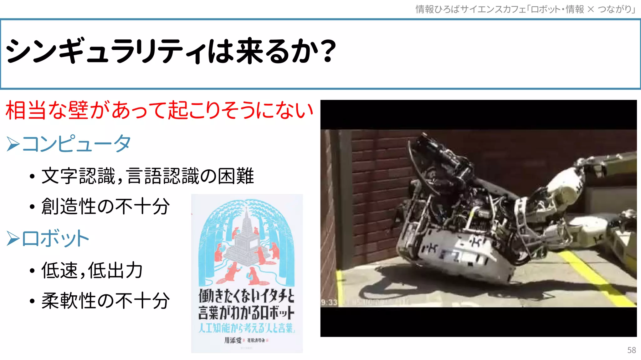 シンギュラリティは来るか？
相当な壁があって起こりそうにない
コンピュータ
• 文字認識，言語認識の困難
• 創造性の不十分
ロボット
• 低速，低出力
• 柔軟性の不十分
情報ひろばサイエンスカフェ「ロボット・情報 つながり」×
58
 