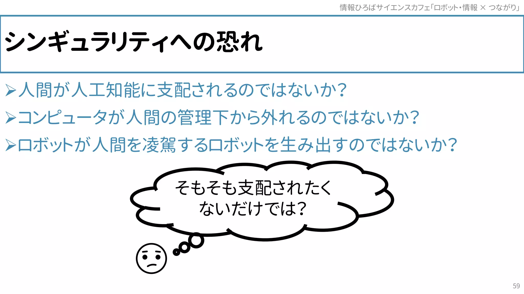 シンギュラリティへの恐れ
人間が人工知能に支配されるのではないか？
コンピュータが人間の管理下から外れるのではないか？
ロボットが人間を凌駕するロボットを生み出すのではないか？
情報ひろばサイエンスカフェ「ロボット・情報 つながり」×
59
そもそも支配されたく
ないだけでは？
 