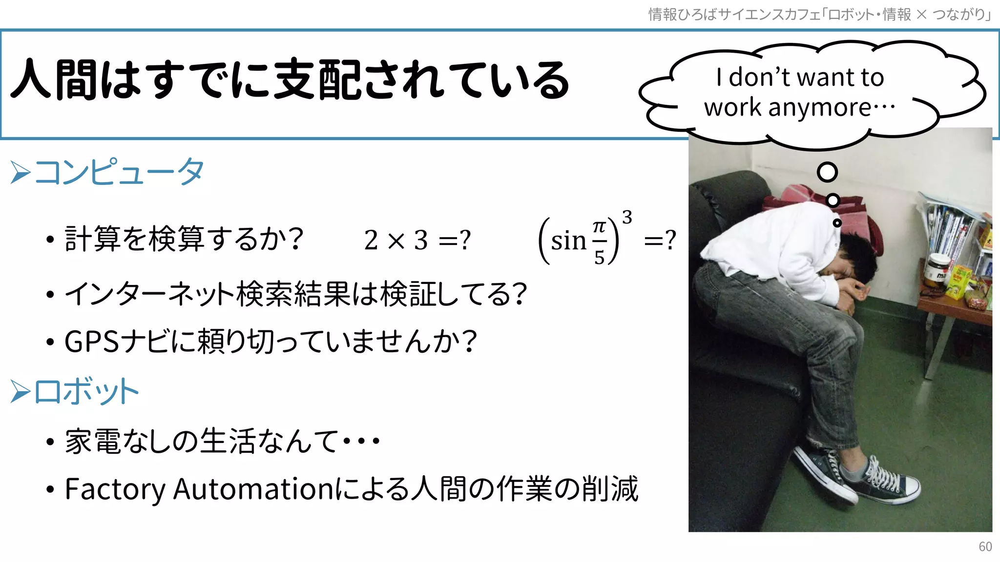 人間はすでに支配されている
コンピュータ
• 計算を検算するか？ 2 × 3 =? sin
𝜋𝜋
5
3
=?
• インターネット検索結果は検証してる？
• GPSナビに頼り切っていませんか？
ロボット
• 家電なしの生活なんて・・・
• Factory Automationによる人間の作業の削減
情報ひろばサイエンスカフェ「ロボット・情報 つながり」×
60
I don’t want to
work anymore…
 