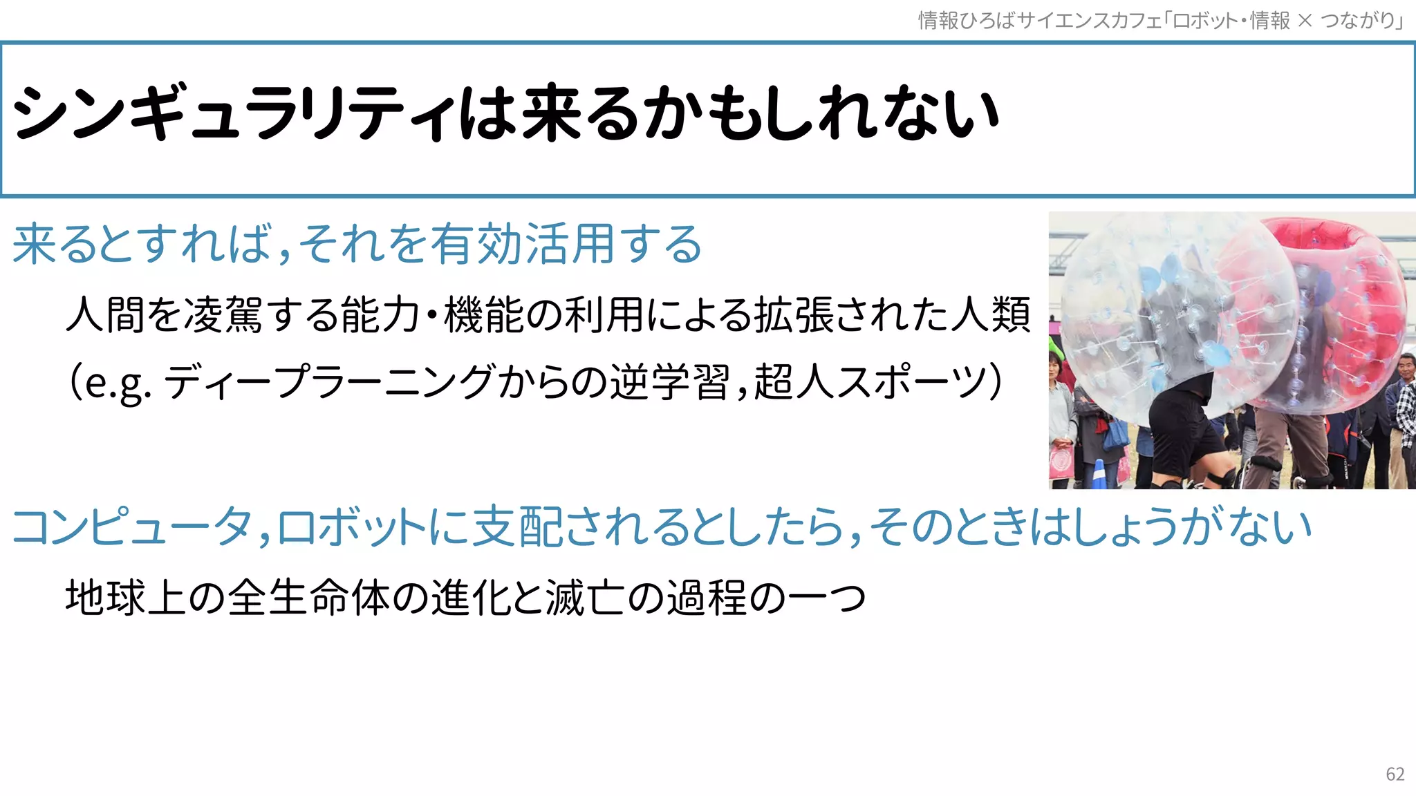 シンギュラリティは来るかもしれない
来るとすれば，それを有効活用する
人間を凌駕する能力・機能の利用による拡張された人類
（e.g. ディープラーニングからの逆学習，超人スポーツ）
コンピュータ，ロボットに支配されるとしたら，そのときはしょうがない
地球上の全生命体の進化と滅亡の過程の一つ
情報ひろばサイエンスカフェ「ロボット・情報 つながり」×
62
 