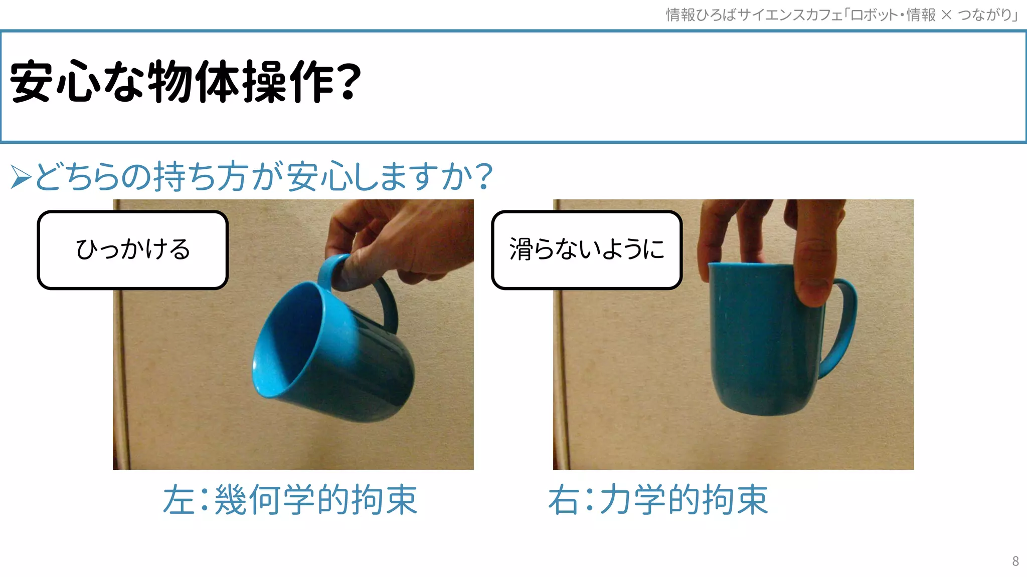 安心な物体操作？
どちらの持ち方が安心しますか？
左：幾何学的拘束 右：力学的拘束
情報ひろばサイエンスカフェ「ロボット・情報 つながり」×
8
滑らないようにひっかける
 