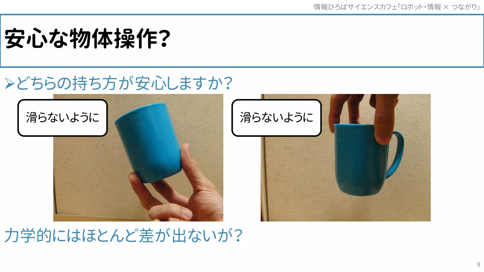 安心な物体操作？
どちらの持ち方が安心しますか？
力学的にはほとんど差が出ないが？
情報ひろばサイエンスカフェ「ロボット・情報 つながり」×
9
滑らないように滑らないように
 