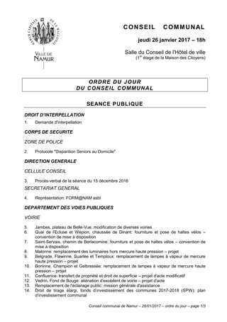 Conseil communal de Namur – 26/01/2017 – ordre du jour – page 1/3
CONSEIL COMMUNAL
jeudi 26 janvier 2017 – 18h
Salle du Conseil de l'Hôtel de ville
(1er
étage de la Maison des Citoyens)
ORDRE DU JOUR
DU CONSEIL COMMUNAL
SEANCE PUBLIQUE
DROIT D’INTERPELLATION
1. Demande d'interpellation
CORPS DE SECURITE
ZONE DE POLICE
2. Protocole "Disparition Seniors au Domicile"
DIRECTION GENERALE
CELLULE CONSEIL
3. Procès-verbal de la séance du 15 décembre 2016
SECRETARIAT GENERAL
4. Représentation: FORM@NAM asbl
DEPARTEMENT DES VOIES PUBLIQUES
VOIRIE
5. Jambes, plateau de Belle-Vue: modification de diverses voiries
6. Quai de l'Ecluse et Wépion, chaussée de Dinant: fourniture et pose de haltes vélos –
convention de mise à disposition
7. Saint-Servais, chemin de Berlacomine: fourniture et pose de haltes vélos – convention de
mise à disposition
8. Malonne: remplacement des luminaires hors mercure haute pression – projet
9. Belgrade, Flawinne, Suarlée et Temploux: remplacement de lampes à vapeur de mercure
haute pression – projet
10. Boninne, Champion et Gelbressée: remplacement de lampes à vapeur de mercure haute
pression – projet
11. Confluence: transfert de propriété et droit de superficie – projet d'acte modificatif
12. Vedrin, Fond de Bouge: aliénation d'excédent de voirie – projet d'acte
13. Remplacement de l'éclairage public: mission générale d'assistance
14. Droit de tirage élargi, fonds d’investissement des communes 2017-2018 (SPW): plan
d’investissement communal
 